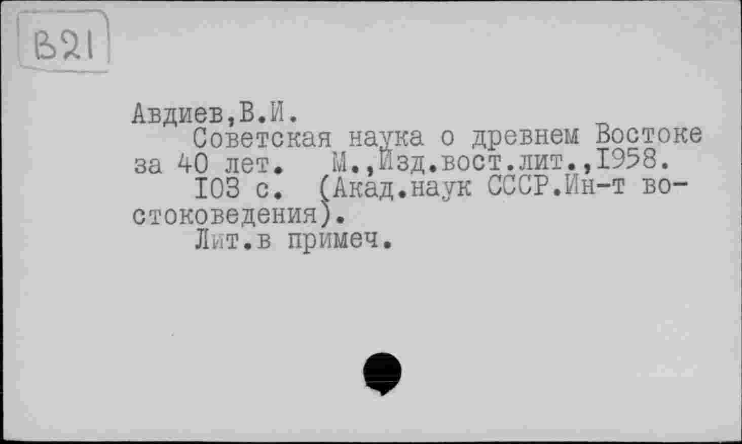 ﻿Авдиев,В.И.
Советская наука о древнем Востоке за 40 лет. М.,Изд.вост.лит.,1958.
103 с. (Акад.наук СССР.Ин-т востоковедения).
Лит.в примеч.